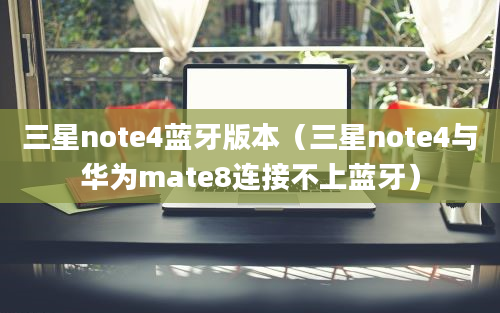 三星note4蓝牙版本（三星note4与华为mate8连接不上蓝牙）