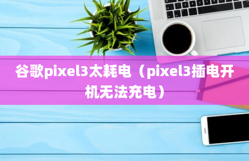 谷歌pixel3太耗电（pixel3插电开机无法充电）