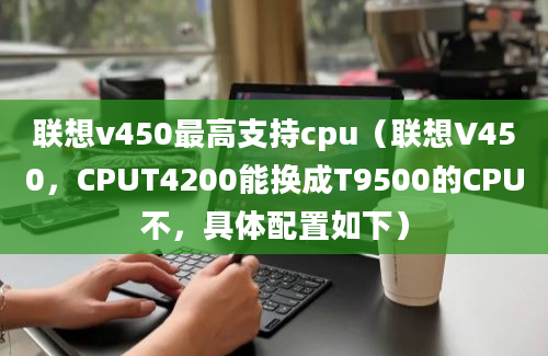 联想v450最高支持cpu（联想V450，CPUT4200能换成T9500的CPU不，具体配置如下）