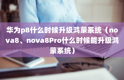 华为p8什么时候升级鸿蒙系统（nova8、nova8Pro什么时候能升级鸿蒙系统）