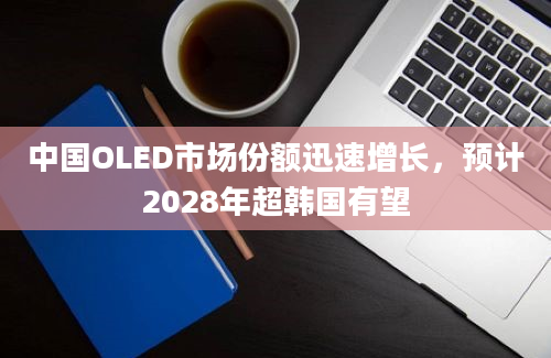 中国OLED市场份额迅速增长，预计2028年超韩国有望