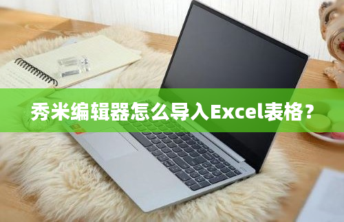 秀米编辑器怎么导入Excel表格？