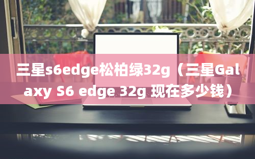 三星s6edge松柏绿32g（三星Galaxy S6 edge 32g 现在多少钱）