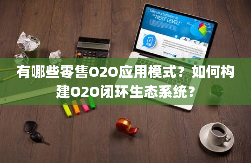 有哪些零售O2O应用模式？如何构建O2O闭环生态系统？