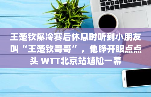 王楚钦爆冷赛后休息时听到小朋友叫“王楚钦哥哥”，他睁开眼点点头 WTT北京站尴尬一幕