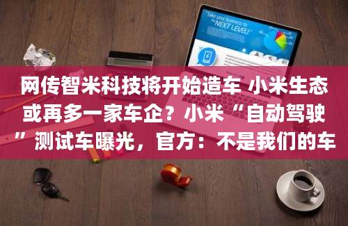 网传智米科技将开始造车 小米生态或再多一家车企？小米“自动驾驶”测试车曝光，官方：不是我们的车