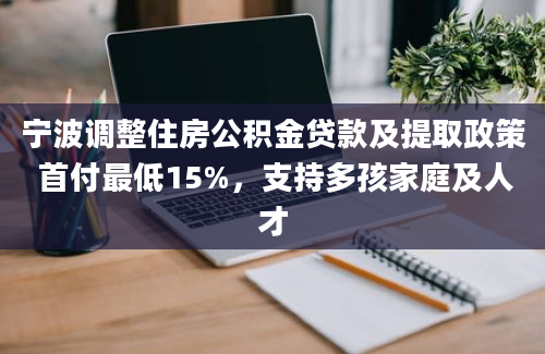 宁波调整住房公积金贷款及提取政策 首付最低15%，支持多孩家庭及人才