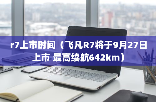 r7上市时间（飞凡R7将于9月27日上市 最高续航642km）