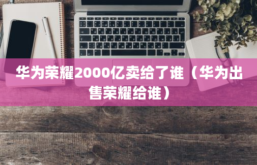 华为荣耀2000亿卖给了谁（华为出售荣耀给谁）