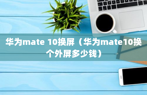 华为mate 10换屏（华为mate10换个外屏多少钱）