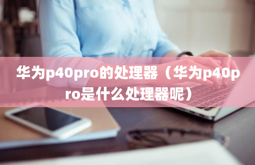 华为p40pro的处理器（华为p40pro是什么处理器呢）