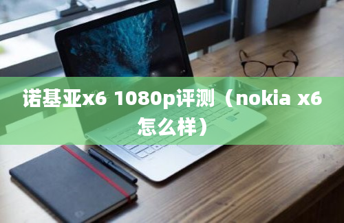 诺基亚x6 1080p评测（nokia x6怎么样）