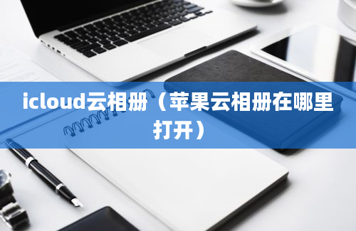 icloud云相册（苹果云相册在哪里打开）