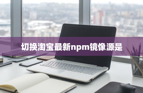 切换淘宝最新npm镜像源是