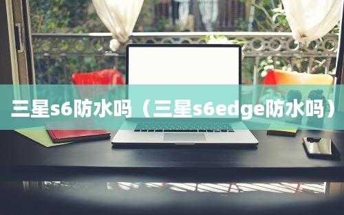 三星s6防水吗（三星s6edge防水吗）