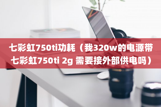 七彩虹750ti功耗（我320w的电源带七彩虹750ti 2g 需要接外部供电吗）