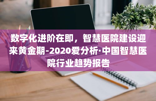 数字化进阶在即，智慧医院建设迎来黄金期-2020爱分析·中国智慧医院行业趋势报告