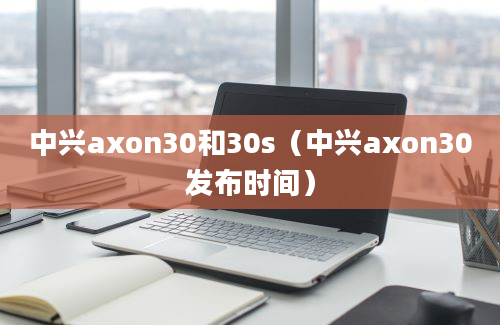 中兴axon30和30s（中兴axon30发布时间）