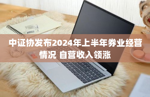 中证协发布2024年上半年券业经营情况 自营收入领涨