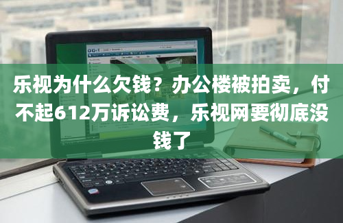 乐视为什么欠钱？办公楼被拍卖，付不起612万诉讼费，乐视网要彻底没钱了