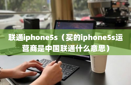 联通iphone5s（买的iphone5s运营商是中国联通什么意思）