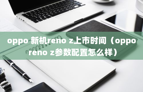 oppo 新机reno z上市时间（oppo reno z参数配置怎么样）