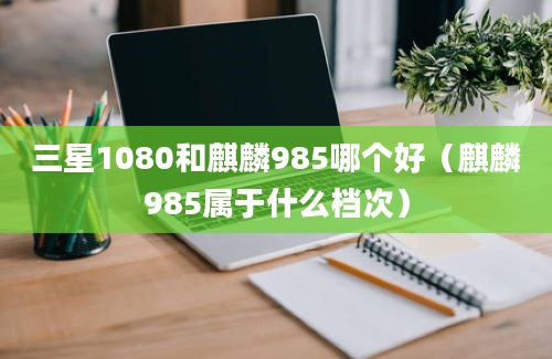 三星1080和麒麟985哪个好（麒麟985属于什么档次）