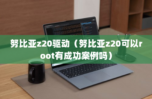 努比亚z20驱动（努比亚z20可以root有成功案例吗）