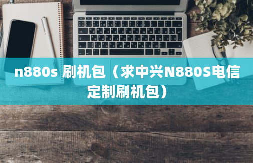 n880s 刷机包（求中兴N880S电信定制刷机包）