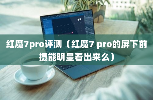 红魔7pro评测（红魔7 pro的屏下前摄能明显看出来么）