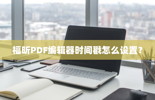 福昕PDF编辑器时间戳怎么设置？