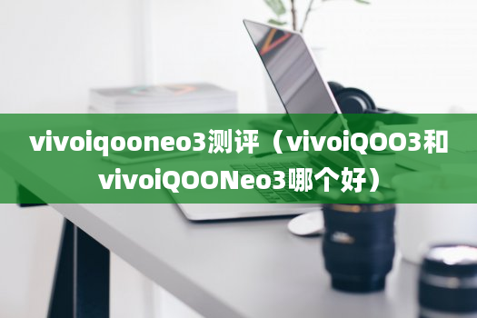 vivoiqooneo3测评（vivoiQOO3和vivoiQOONeo3哪个好）