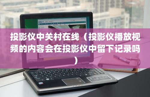 投影仪中关村在线（投影仪播放视频的内容会在投影仪中留下记录吗）