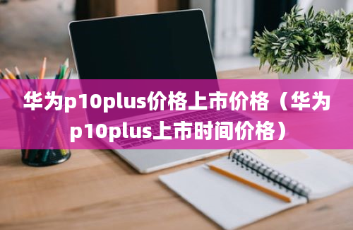 华为p10plus价格上市价格（华为p10plus上市时间价格）