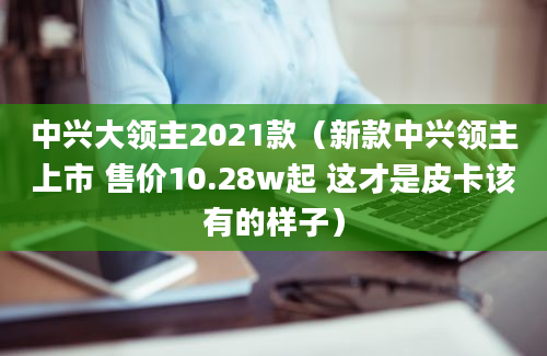 中兴大领主2021款（新款中兴领主上市 售价10.28w起 这才是皮卡该有的样子）