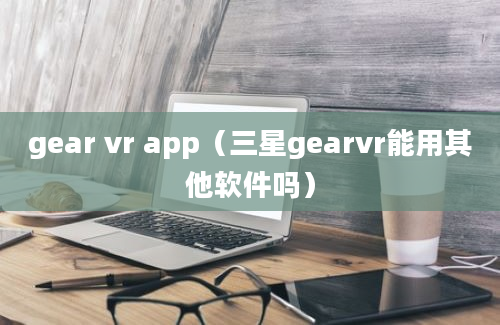 gear vr app（三星gearvr能用其他软件吗）