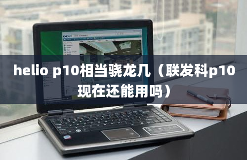 helio p10相当骁龙几（联发科p10现在还能用吗）