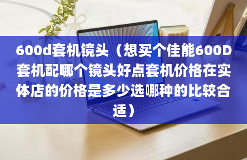 600d套机镜头（想买个佳能600D套机配哪个镜头好点套机价格在实体店的价格是多少选哪种的比较合适）