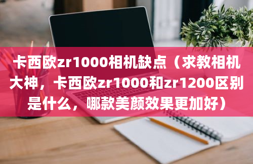 卡西欧zr1000相机缺点（求教相机大神，卡西欧zr1000和zr1200区别是什么，哪款美颜效果更加好）