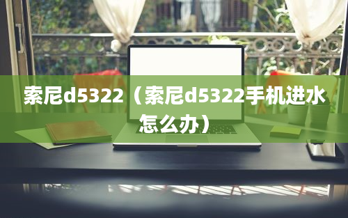 索尼d5322（索尼d5322手机进水怎么办）