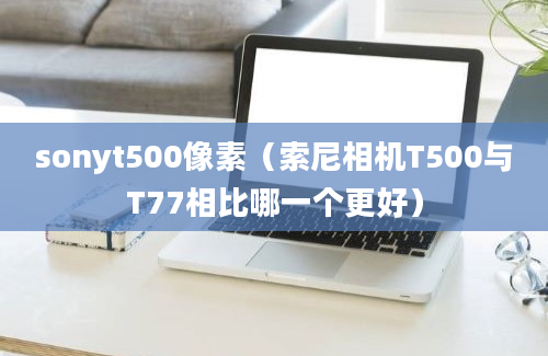 sonyt500像素（索尼相机T500与T77相比哪一个更好）