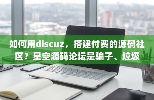 如何用discuz，搭建付费的源码社区？星空源码论坛是骗子、垃圾