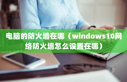 电脑的防火墙在哪（windows10网络防火墙怎么设置在哪）