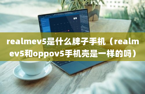 realmev5是什么牌子手机（realmev5和oppov5手机壳是一样的吗）