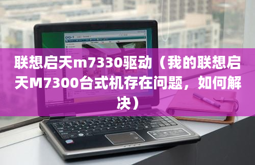 联想启天m7330驱动（我的联想启天M7300台式机存在问题，如何解决）