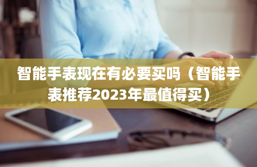 智能手表现在有必要买吗（智能手表推荐2023年最值得买）