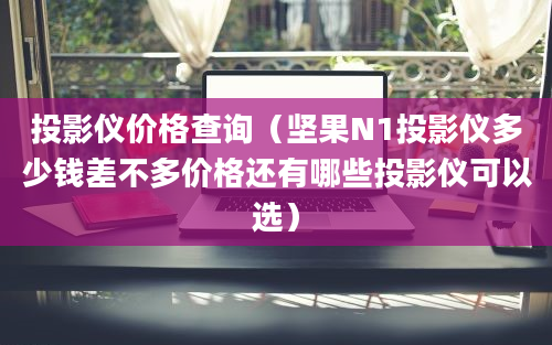 投影仪价格查询（坚果N1投影仪多少钱差不多价格还有哪些投影仪可以选）