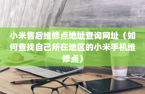 小米售后维修点地址查询网址（如何查找自己所在地区的小米手机维修点）