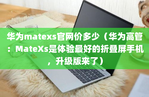 华为matexs官网价多少（华为高管：MateXs是体验最好的折叠屏手机，升级版来了）