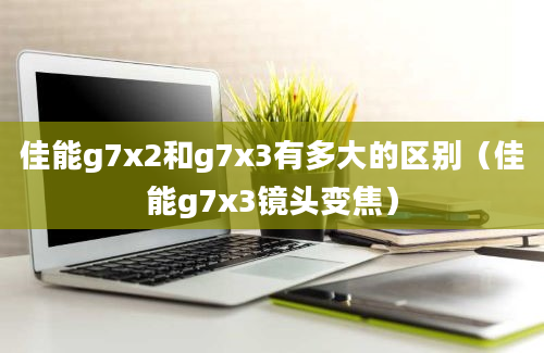 佳能g7x2和g7x3有多大的区别（佳能g7x3镜头变焦）